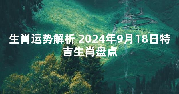 生肖运势解析 2024年9月18日特吉生肖盘点